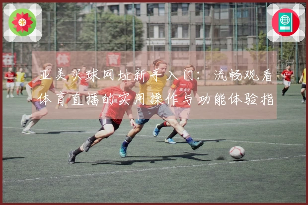 亚美买球网址新手入门：流畅观看体育直播的实用操作与功能体验指南