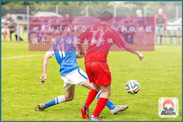 世界杯投注平台主站入口新版功能提升 用户体验全面升级