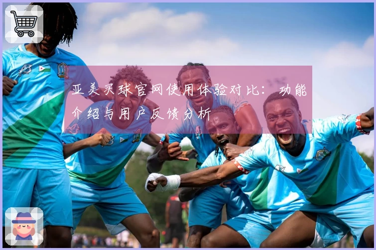 亚美买球官网使用体验对比：功能介绍与用户反馈分析