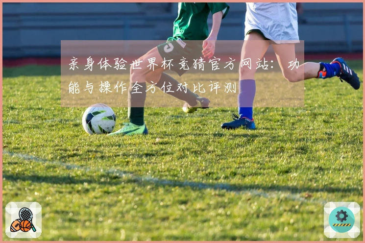 亲身体验世界杯竞猜官方网站：功能与操作全方位对比评测